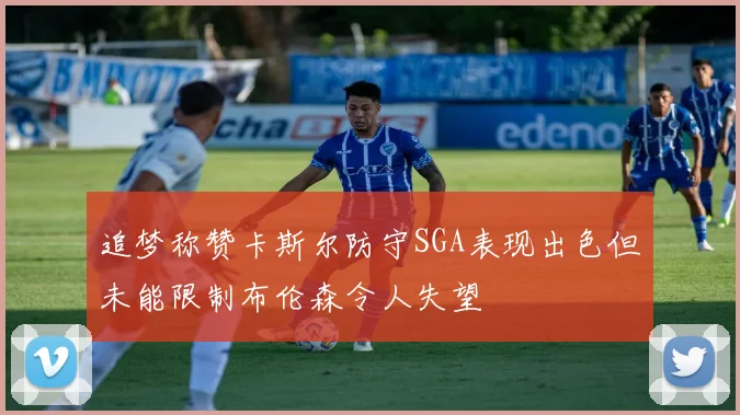 追梦称赞卡斯尔防守SGA表现出色但未能限制布伦森令人失望