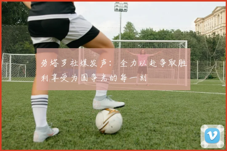 劳塔罗社媒发声：全力以赴争取胜利享受为国争光的每一刻