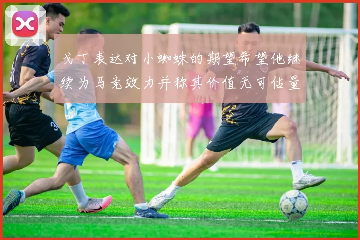 戈丁表达对小蜘蛛的期望希望他继续为马竞效力并称其价值无可估量
