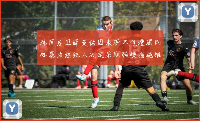 韩国后卫薛英佑因表现不佳遭遇网络暴力经纪人决定采取强硬措施维护权益