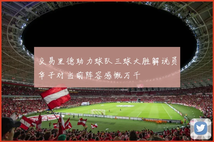 交易里德助力球队三球大胜解说员华子对当前阵容感慨万千