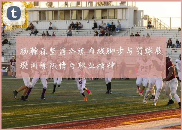 杨瀚森坚持加练内线脚步与罚球展现训练热情与职业精神