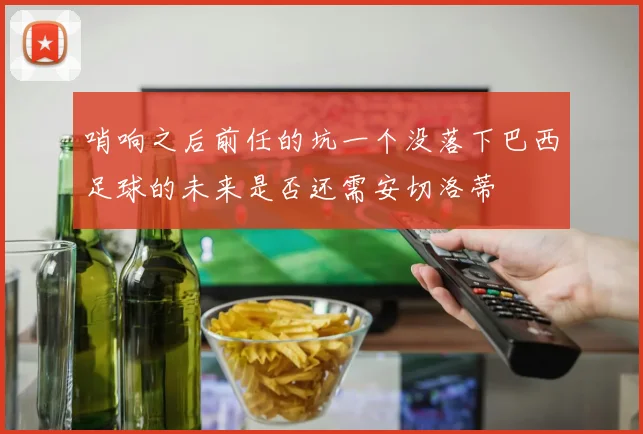 哨响之后前任的坑一个没落下巴西足球的未来是否还需安切洛蒂