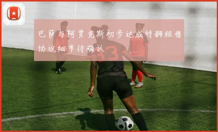 巴萨与阿贾克斯初步达成特狮租借协议细节待确认