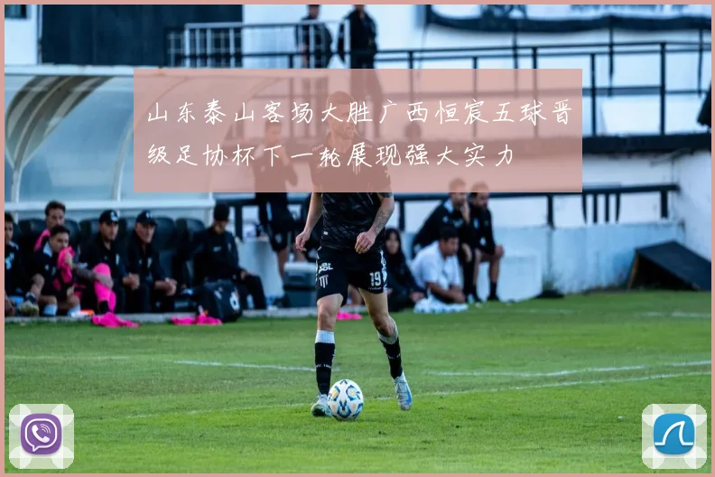 山东泰山客场大胜广西恒宸五球晋级足协杯下一轮展现强大实力