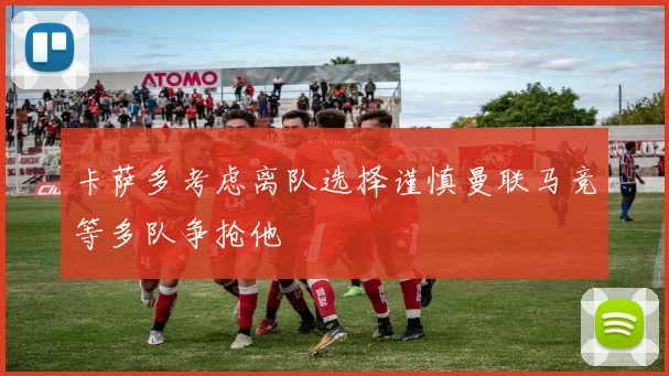 卡萨多考虑离队选择谨慎曼联马竞等多队争抢他