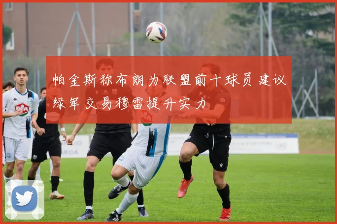 帕金斯称布朗为联盟前十球员建议绿军交易穆雷提升实力